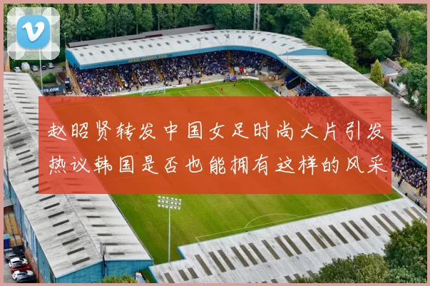 赵昭贤转发中国女足时尚大片引发热议韩国是否也能拥有这样的风采