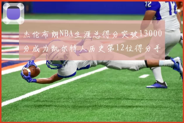 杰伦布朗NBA生涯总得分突破13000分成为凯尔特人历史第12位得分手