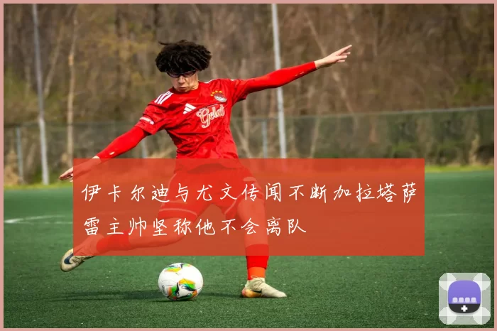 伊卡尔迪与尤文传闻不断加拉塔萨雷主帅坚称他不会离队