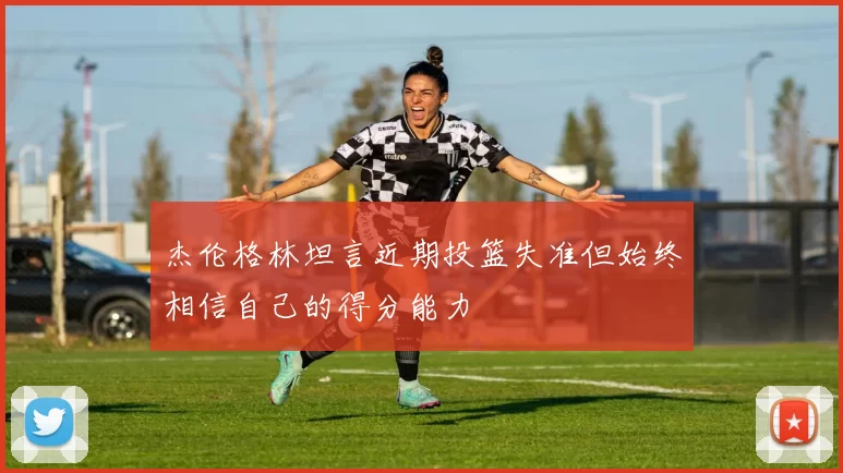 杰伦格林坦言近期投篮失准但始终相信自己的得分能力