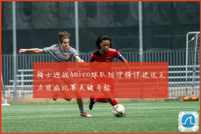 骑士迎战Amico球队防守强悍进攻乏力将成比赛关键考验