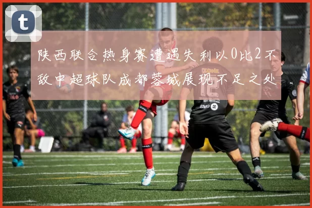 陕西联合热身赛遭遇失利以0比2不敌中超球队成都蓉城展现不足之处