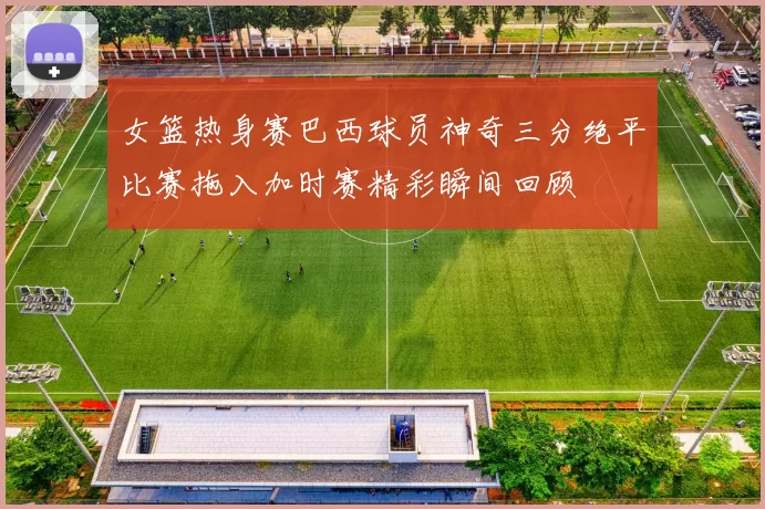 女篮热身赛巴西球员神奇三分绝平比赛拖入加时赛精彩瞬间回顾