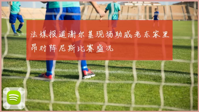 法媒报道谢尔基现场助威老东家里昂对阵尼斯比赛盛况
