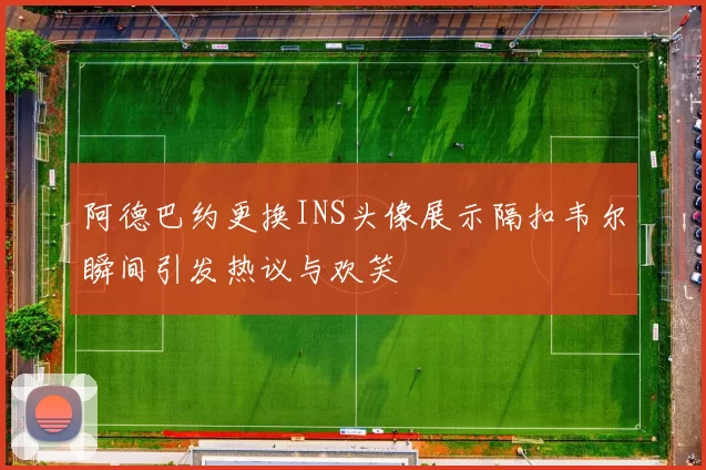 阿德巴约更换INS头像展示隔扣韦尔瞬间引发热议与欢笑