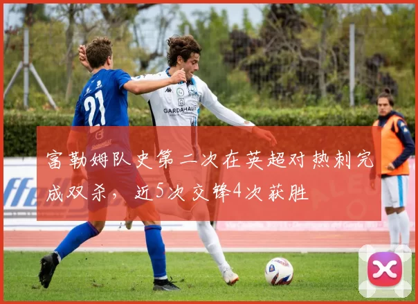 富勒姆队史第二次在英超对热刺完成双杀，近5次交锋4次获胜