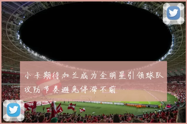 小卡期待加兰成为全明星引领球队攻防节奏避免停滞不前