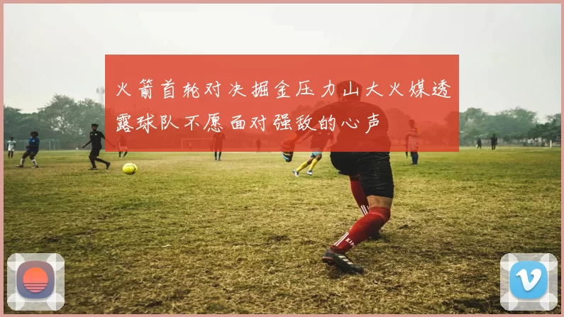 火箭首轮对决掘金压力山大火媒透露球队不愿面对强敌的心声