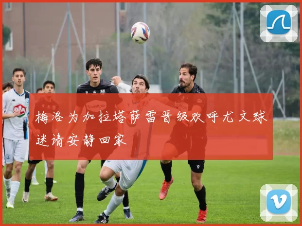 梅洛为加拉塔萨雷晋级欢呼尤文球迷请安静回家