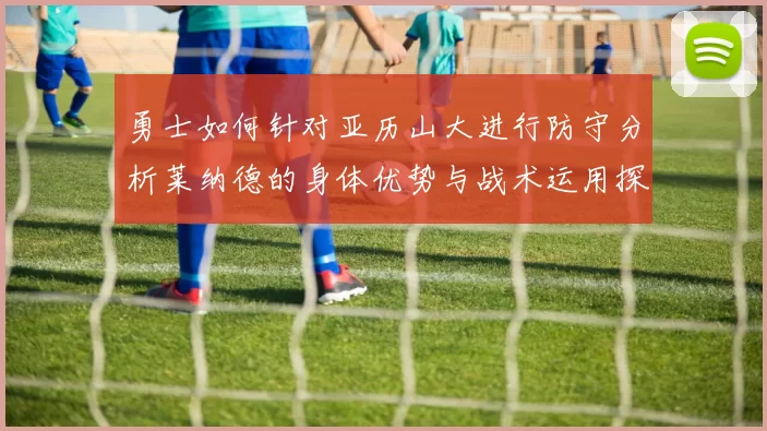 勇士如何针对亚历山大进行防守分析莱纳德的身体优势与战术运用探讨