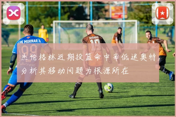 杰伦格林近期投篮命中率低迷奥特分析其移动问题为根源所在
