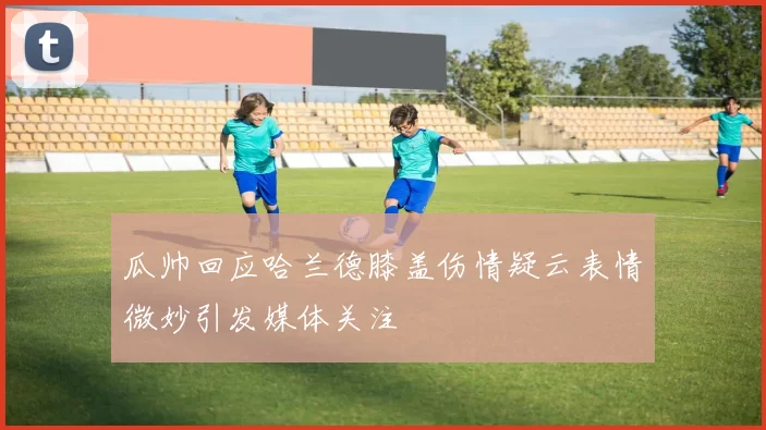 瓜帅回应哈兰德膝盖伤情疑云表情微妙引发媒体关注