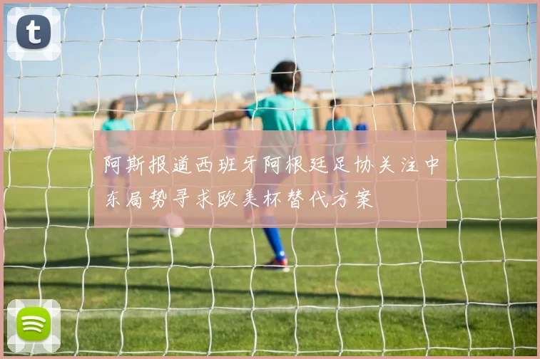 阿斯报道西班牙阿根廷足协关注中东局势寻求欧美杯替代方案