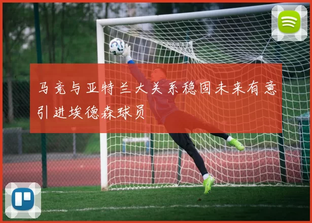 马竞与亚特兰大关系稳固未来有意引进埃德森球员