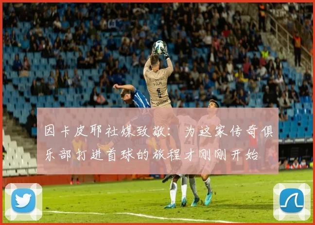 因卡皮耶社媒致敬：为这家传奇俱乐部打进首球的旅程才刚刚开始