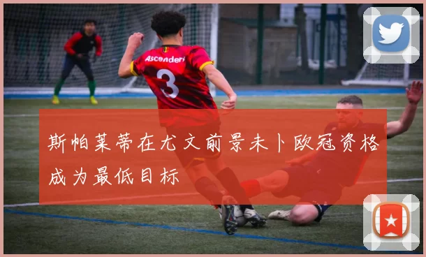 斯帕莱蒂在尤文前景未卜欧冠资格成为最低目标