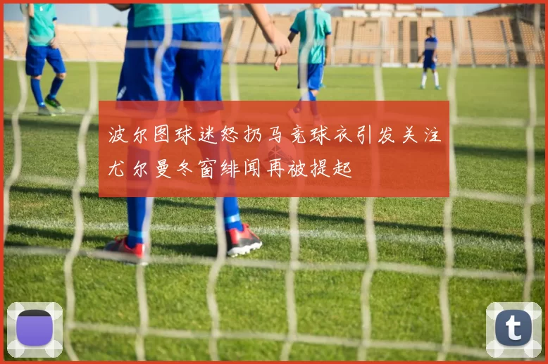 波尔图球迷怒扔马竞球衣引发关注尤尔曼冬窗绯闻再被提起