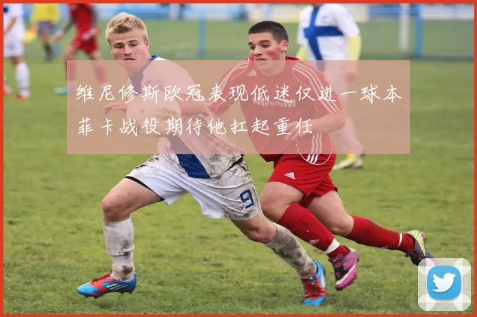 维尼修斯欧冠表现低迷仅进一球本菲卡战役期待他扛起重任