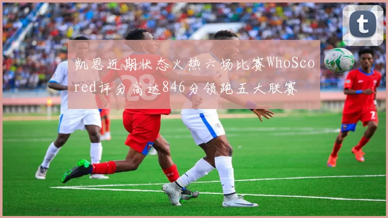 凯恩近期状态火热六场比赛WhoScored评分高达846分领跑五大联赛