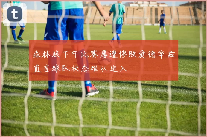 森林狼下午比赛屡遭惨败爱德华兹直言球队状态难以进入