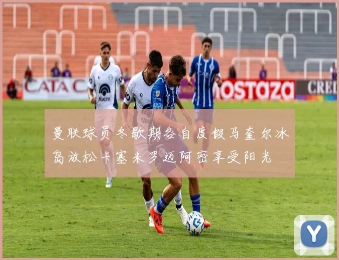 曼联球员冬歇期各自度假马奎尔冰岛放松卡塞米罗迈阿密享受阳光