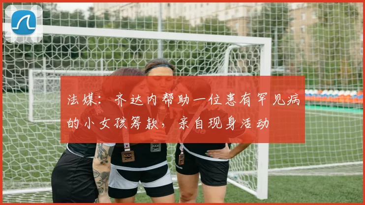 法媒：齐达内帮助一位患有罕见病的小女孩筹款，亲自现身活动