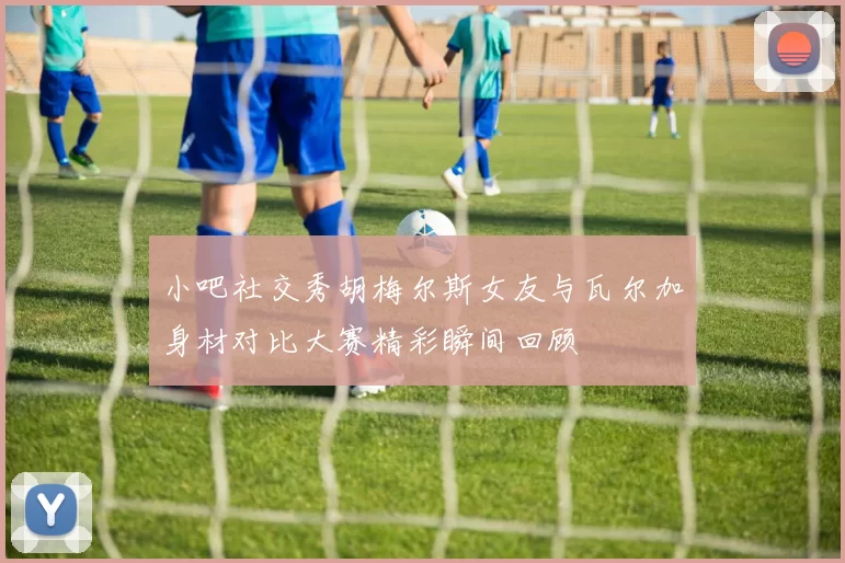 小吧社交秀胡梅尔斯女友与瓦尔加身材对比大赛精彩瞬间回顾